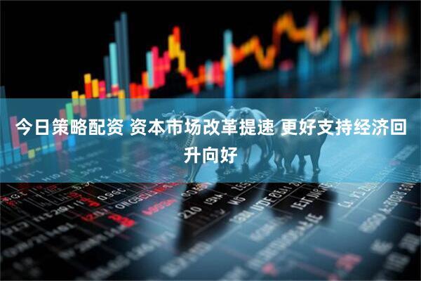 今日策略配资 资本市场改革提速 更好支持经济回升向好