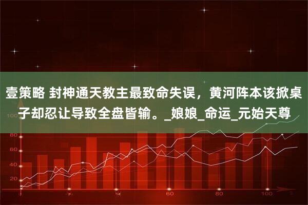 壹策略 封神通天教主最致命失误，黄河阵本该掀桌子却忍让导致全盘皆输。_娘娘_命运_元始天尊