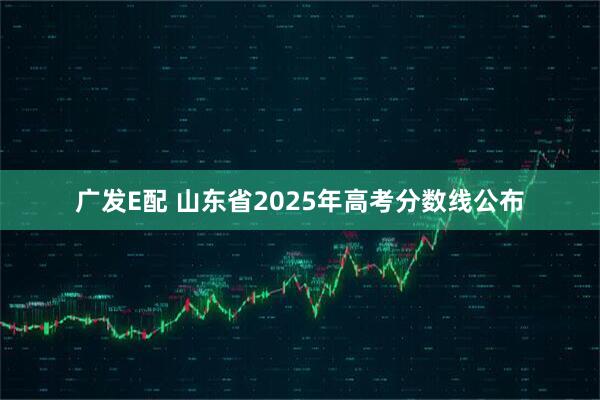 广发E配 山东省2025年高考分数线公布
