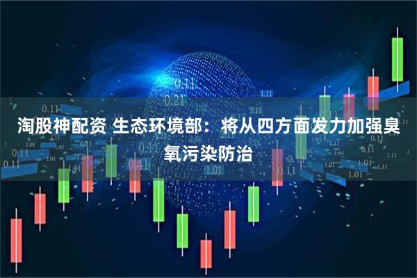 淘股神配资 生态环境部：将从四方面发力加强臭氧污染防治