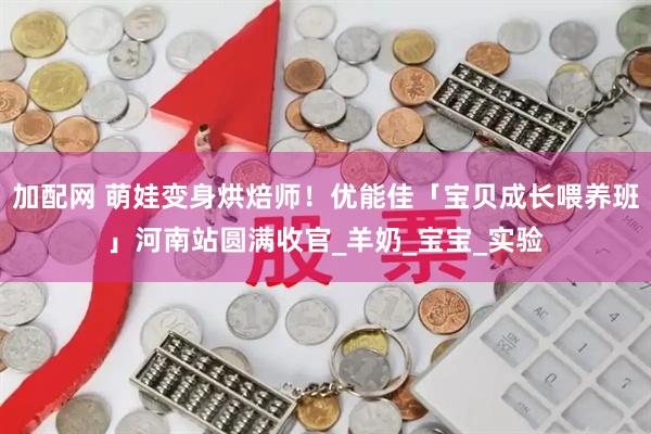 加配网 萌娃变身烘焙师！优能佳「宝贝成长喂养班」河南站圆满收官_羊奶_宝宝_实验