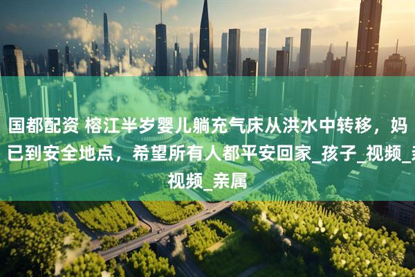 国都配资 榕江半岁婴儿躺充气床从洪水中转移，妈妈：已到安全地点，希望所有人都平安回家_孩子_视频_亲属