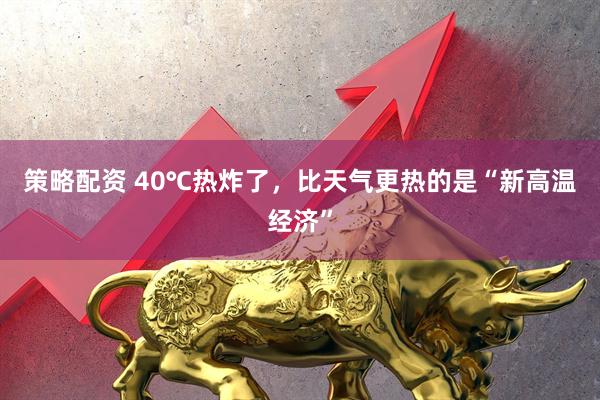 策略配资 40℃热炸了，比天气更热的是“新高温经济”