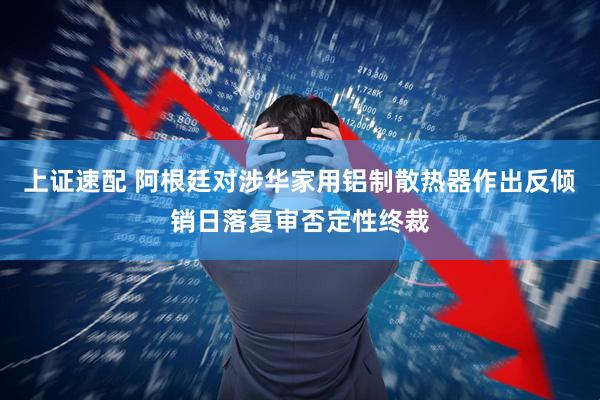 上证速配 阿根廷对涉华家用铝制散热器作出反倾销日落复审否定性终裁