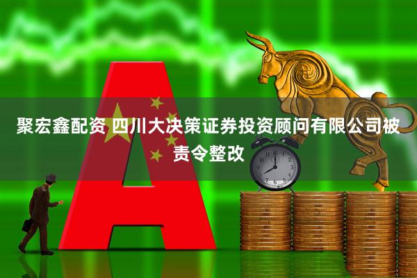 聚宏鑫配资 四川大决策证券投资顾问有限公司被责令整改