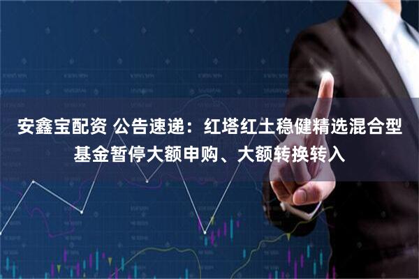 安鑫宝配资 公告速递：红塔红土稳健精选混合型基金暂停大额申购、大额转换转入