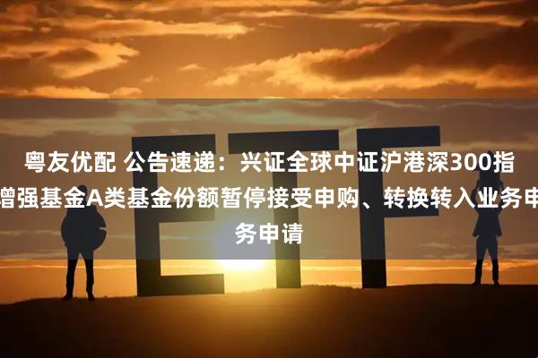 粤友优配 公告速递：兴证全球中证沪港深300指数增强基金A类基金份额暂停接受申购、转换转入业务申请