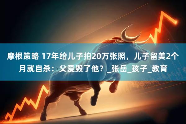 摩根策略 17年给儿子拍20万张照，儿子留美2个月就自杀：父爱毁了他？_张岳_孩子_教育