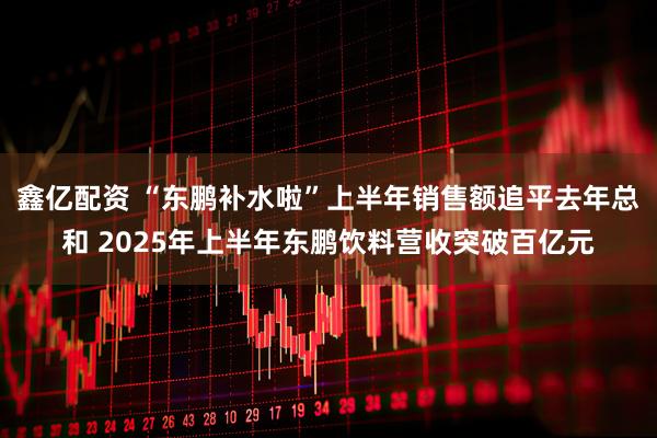 鑫亿配资 “东鹏补水啦”上半年销售额追平去年总和 2025年上半年东鹏饮料营收突破百亿元