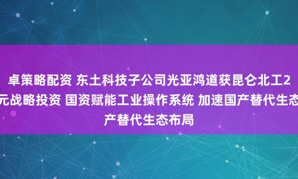 卓策略配资 东土科技子公司光亚鸿道获昆仑北工2.8亿元战略投资 国资赋能工业操作系统 加速国产替代生态布局