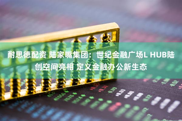 耐思徳配资 陆家嘴集团：世纪金融广场L HUB陆创空间亮相 定义金融办公新生态