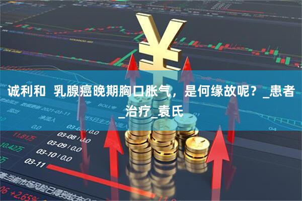 诚利和  乳腺癌晚期胸口胀气，是何缘故呢？_患者_治疗_袁氏
