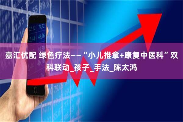 嘉汇优配 绿色疗法——“小儿推拿+康复中医科”双科联动_孩子_手法_陈太鸿