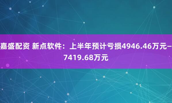 嘉盛配资 新点软件：上半年预计亏损4946.46万元—7419.68万元