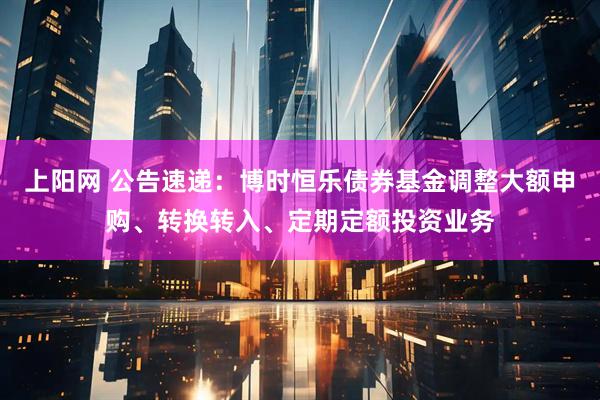 上阳网 公告速递：博时恒乐债券基金调整大额申购、转换转入、定期定额投资业务