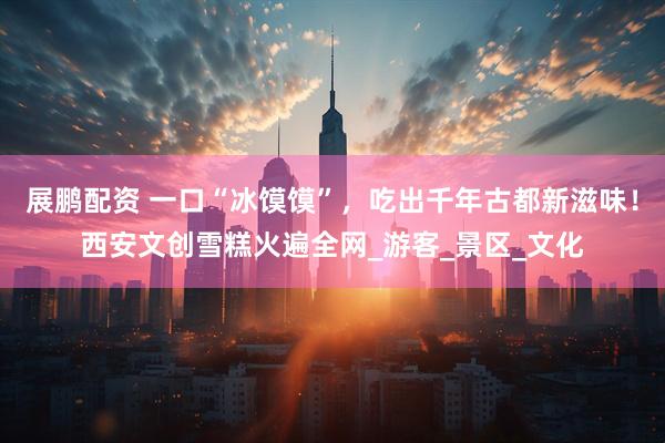 展鹏配资 一口“冰馍馍”，吃出千年古都新滋味！西安文创雪糕火遍全网_游客_景区_文化