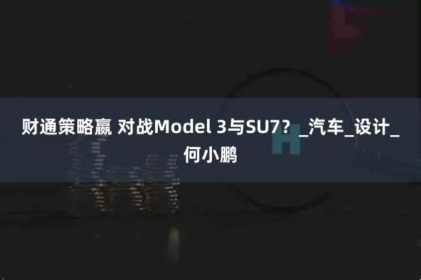 财通策略嬴 对战Model 3与SU7？_汽车_设计_何小鹏