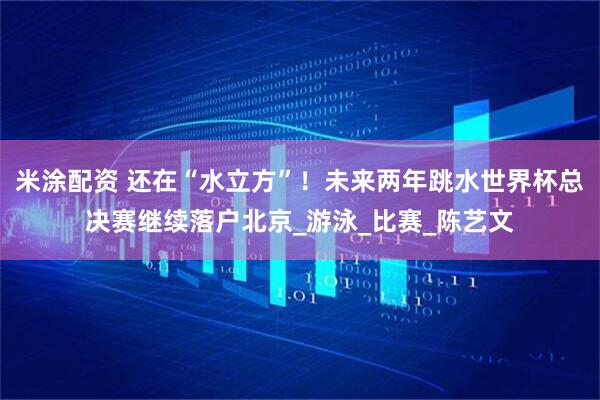 米涂配资 还在“水立方”！未来两年跳水世界杯总决赛继续落户北京_游泳_比赛_陈艺文