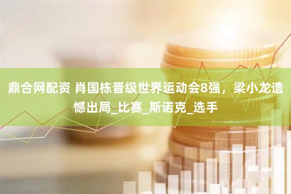 鼎合网配资 肖国栋晋级世界运动会8强，梁小龙遗憾出局_比赛_斯诺克_选手