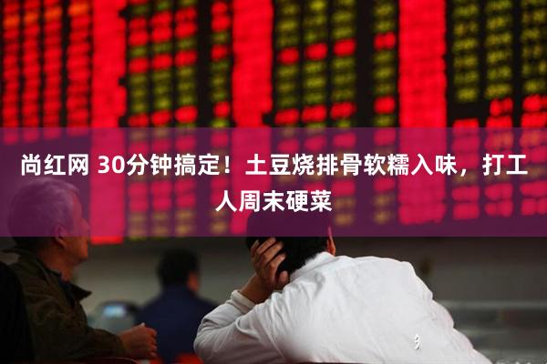尚红网 30分钟搞定！土豆烧排骨软糯入味，打工人周末硬菜