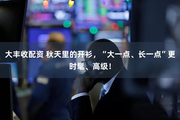 大丰收配资 秋天里的开衫，“大一点、长一点”更时髦、高级！
