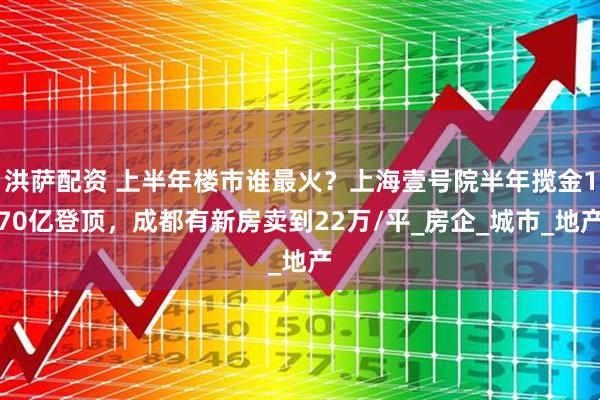 洪萨配资 上半年楼市谁最火？上海壹号院半年揽金170亿登顶，成都有新房卖到22万/平_房企_城市_地产