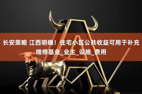 长安策略 江西明确！住宅小区公共收益可用于补充维修基金_业主_设施_费用