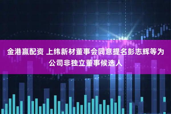 金港赢配资 上纬新材董事会同意提名彭志辉等为公司非独立董事候选人