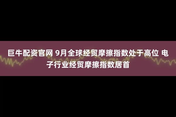 巨牛配资官网 9月全球经贸摩擦指数处于高位 电子行业经贸摩擦指数居首