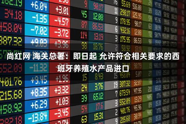 尚红网 海关总署：即日起 允许符合相关要求的西班牙养殖水产品进口