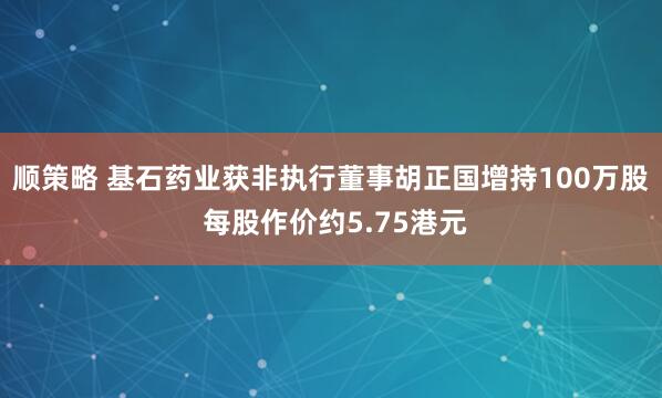 顺策略 基石药业获非执行董事胡正国增持100万股 每股作价约5.75港元