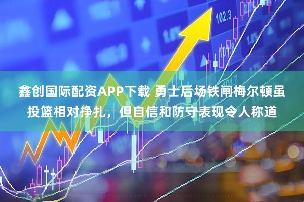 鑫创国际配资APP下载 勇士后场铁闸梅尔顿虽投篮相对挣扎，但自信和防守表现令人称道