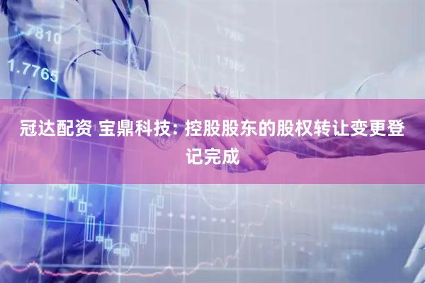 冠达配资 宝鼎科技: 控股股东的股权转让变更登记完成