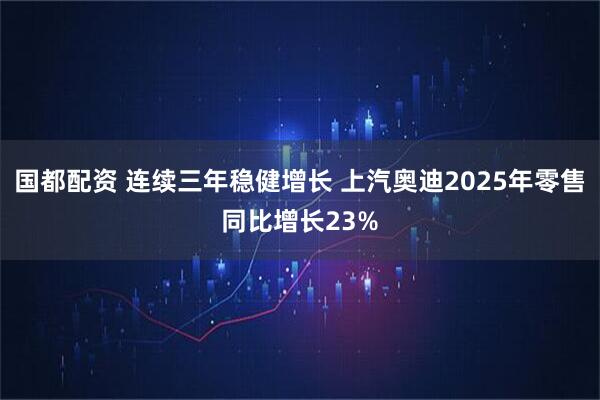 国都配资 连续三年稳健增长 上汽奥迪2025年零售同比增长23%