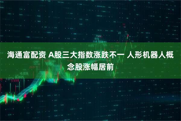 海通富配资 A股三大指数涨跌不一 人形机器人概念股涨幅居前