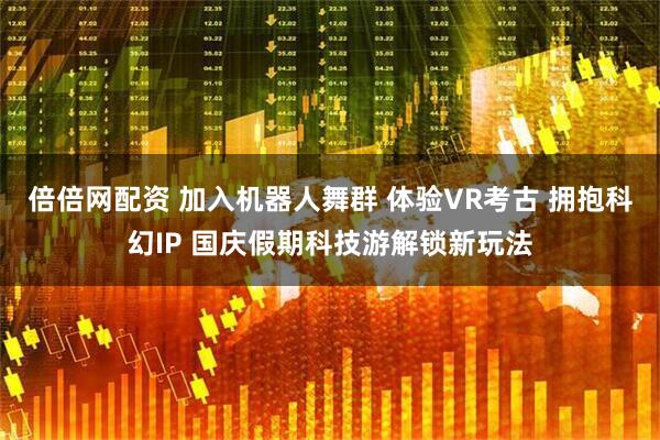 倍倍网配资 加入机器人舞群 体验VR考古 拥抱科幻IP 国庆假期科技游解锁新玩法