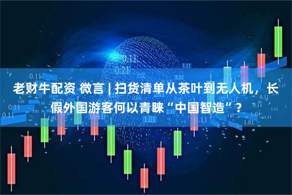 老财牛配资 微言 | 扫货清单从茶叶到无人机，长假外国游客何以青睐“中国智造”？