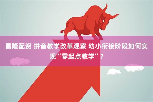 昌隆配资 拼音教学改革观察 幼小衔接阶段如何实现“零起点教学”？