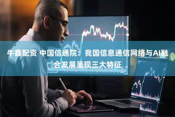 牛鑫配资 中国信通院：我国信息通信网络与AI融合发展呈现三大特征