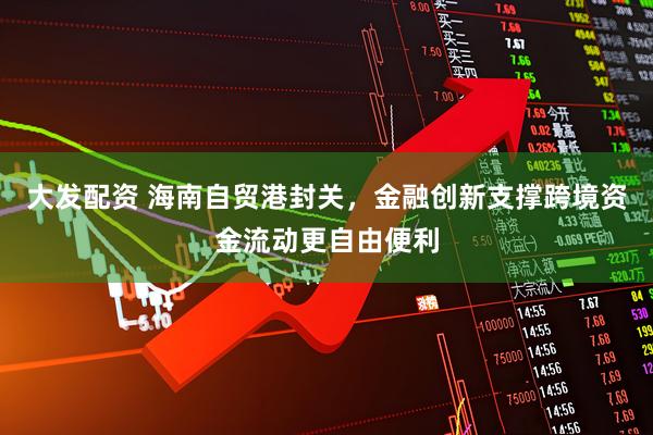 大发配资 海南自贸港封关，金融创新支撑跨境资金流动更自由便利