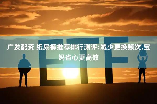 广发配资 纸尿裤推荐排行测评:减少更换频次,宝妈省心更高效